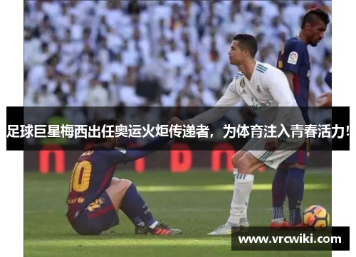 足球巨星梅西出任奥运火炬传递者，为体育注入青春活力！